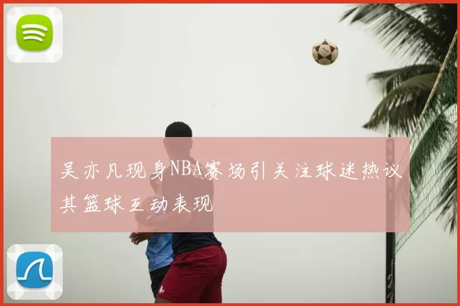 吴亦凡现身NBA赛场引关注球迷热议其篮球互动表现