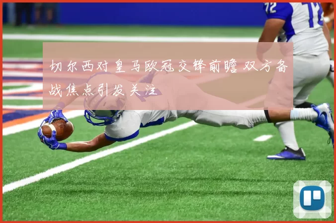 切尔西对皇马欧冠交锋前瞻 双方备战焦点引发关注