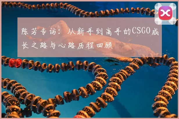 陈芳专访:从新手到高手的CSGO成长之路与心路历程回顾