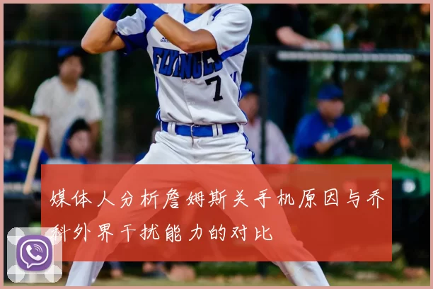 媒体人分析詹姆斯关手机原因与乔科外界干扰能力的对比