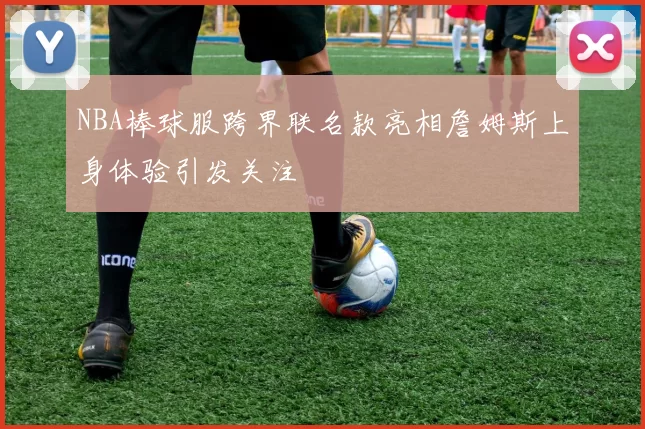NBA棒球服跨界联名款亮相詹姆斯上身体验引发关注