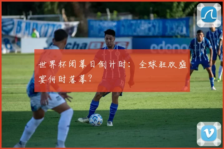 世界杯闭幕日倒计时:全球狂欢盛宴何时落幕?
