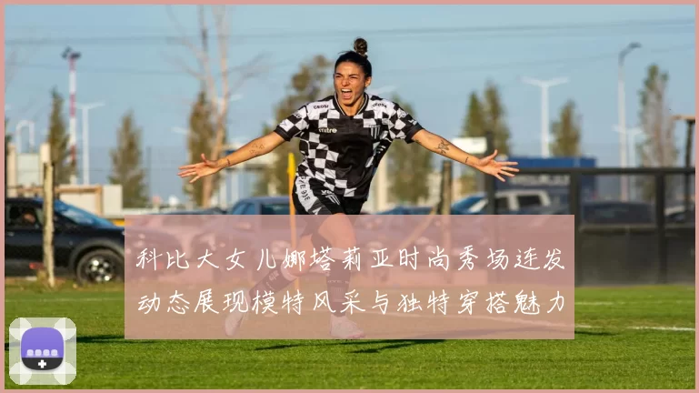 科比大女儿娜塔莉亚时尚秀场连发动态展现模特风采与独特穿搭魅力