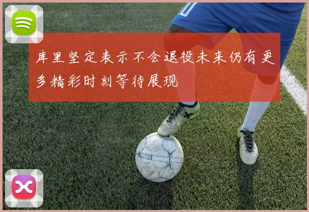 库里坚定表示不会退役未来仍有更多精彩时刻等待展现