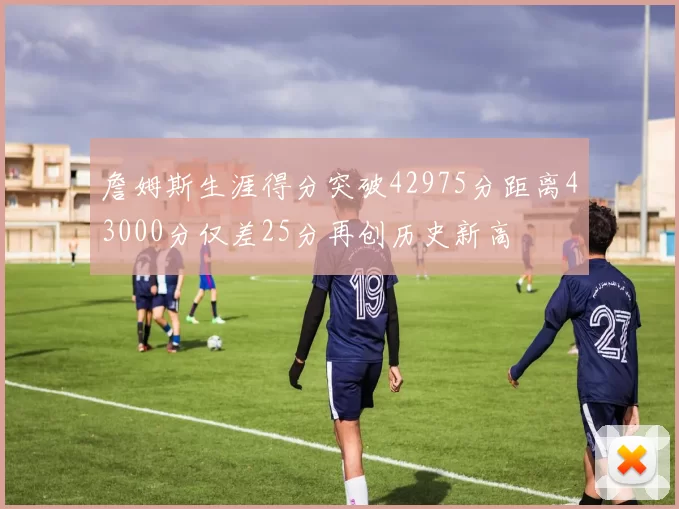 詹姆斯生涯得分突破42975分距离43000分仅差25分再创历史新高