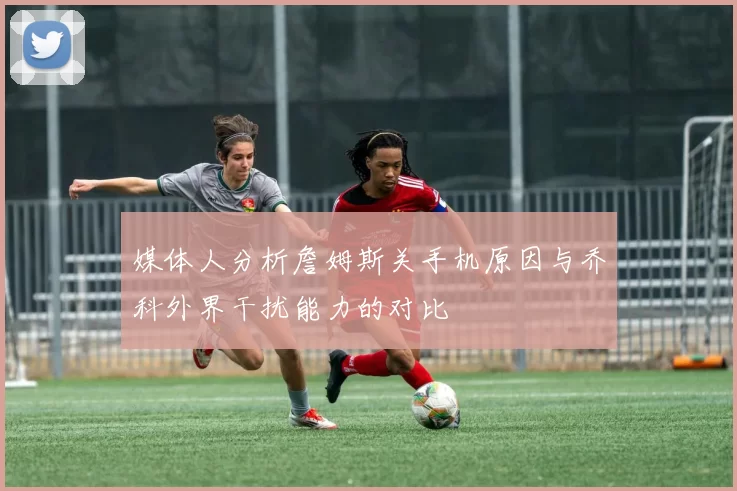 媒体人分析詹姆斯关手机原因与乔科外界干扰能力的对比