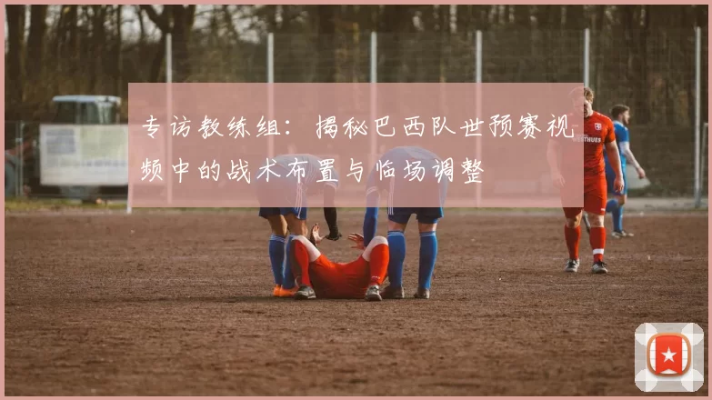 专访教练组：揭秘巴西队世预赛视频中的战术布置与临场调整