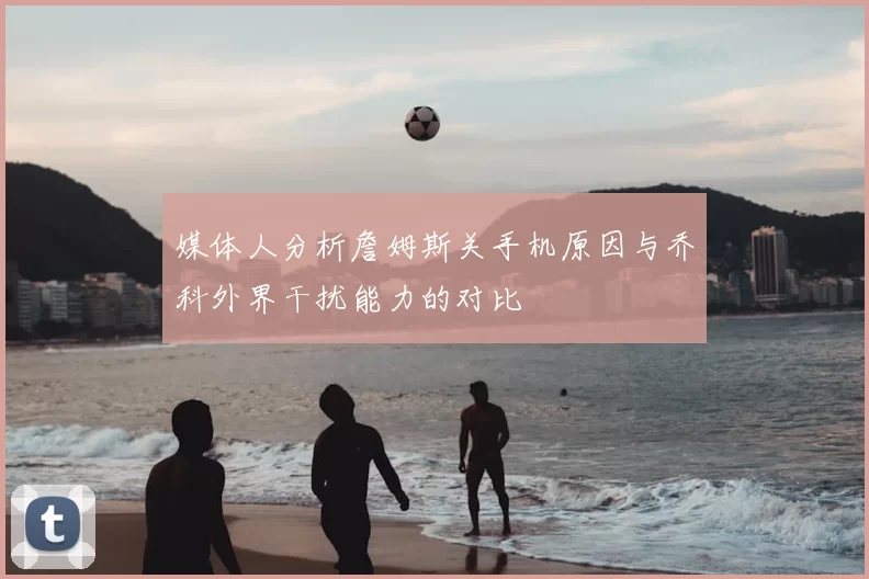 媒体人分析詹姆斯关手机原因与乔科外界干扰能力的对比