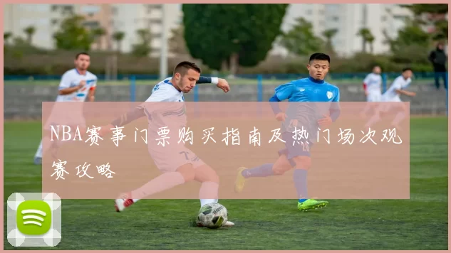 NBA赛事门票购买指南及热门场次观赛攻略