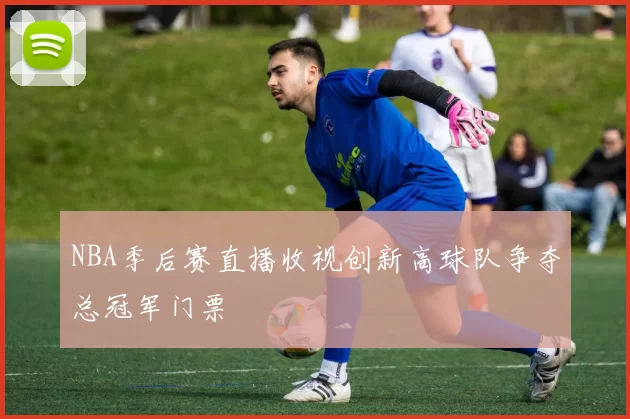NBA季后赛直播收视创新高球队争夺总冠军门票