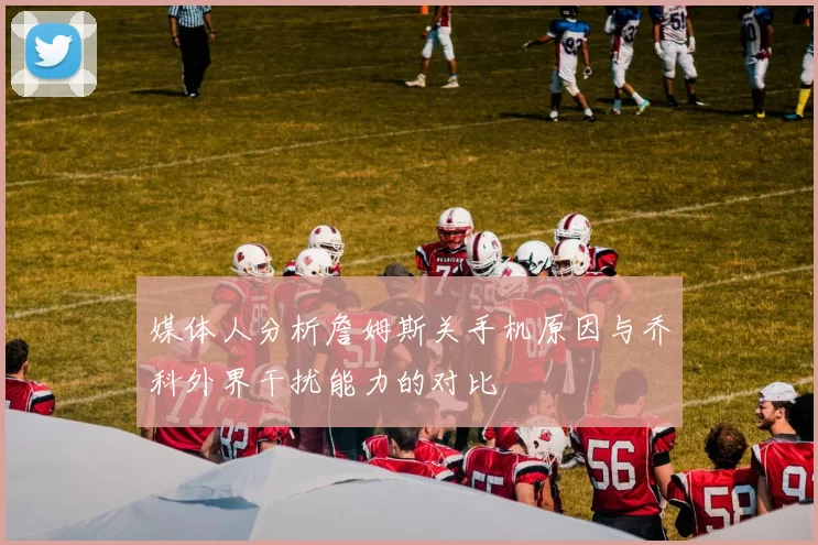 媒体人分析詹姆斯关手机原因与乔科外界干扰能力的对比