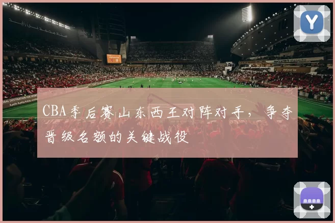 CBA季后赛山东西王对阵对手,争夺晋级名额的关键战役