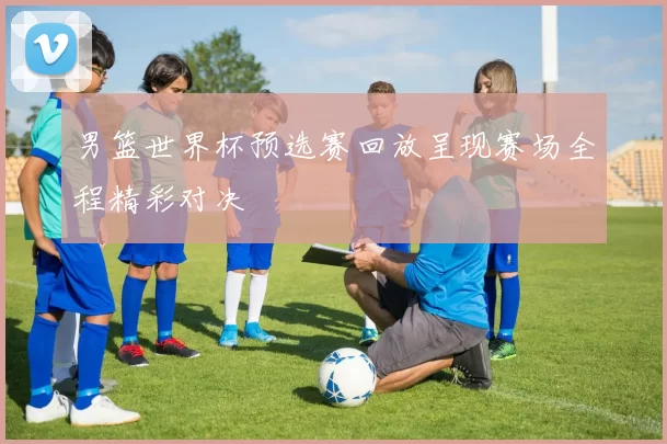男篮世界杯预选赛回放呈现赛场全程精彩对决