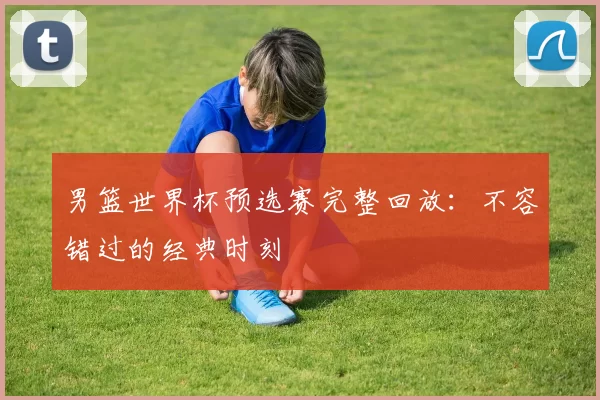 男篮世界杯预选赛完整回放:不容错过的经典时刻