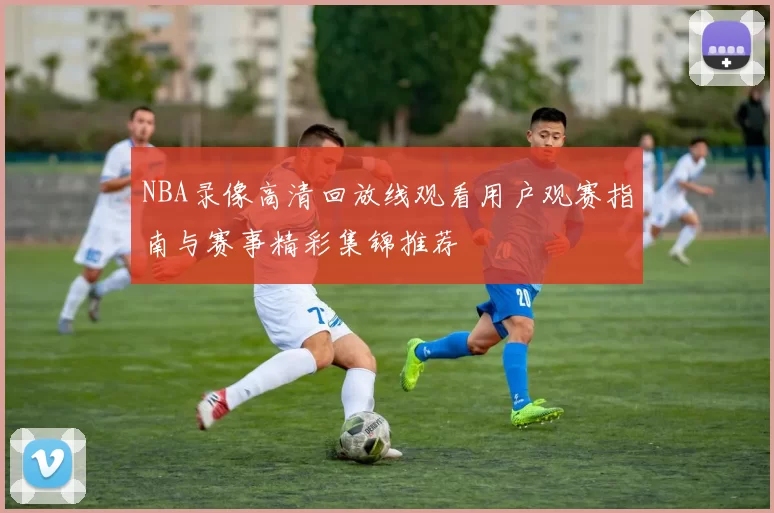 NBA录像高清回放线观看用户观赛指南与赛事精彩集锦推荐