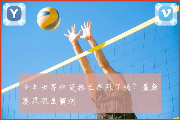 今年世界杯英格兰夺冠了吗?最新赛果深度解析