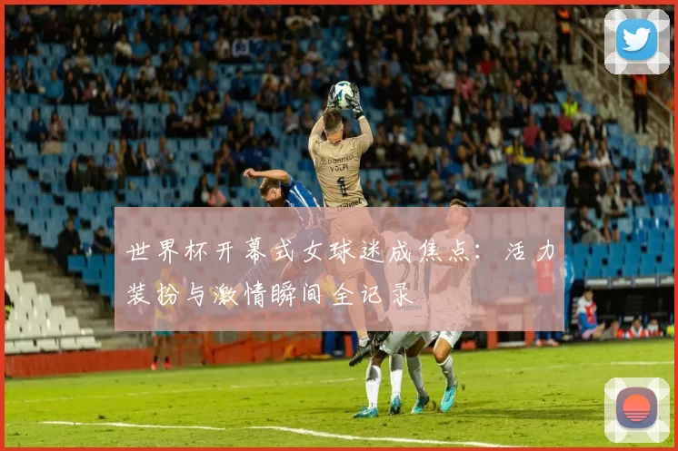 世界杯开幕式女球迷成焦点:活力装扮与激情瞬间全记录