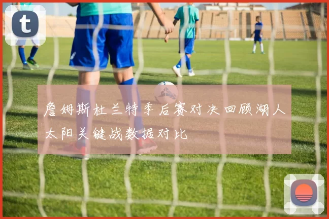 詹姆斯杜兰特季后赛对决回顾湖人太阳关键战数据对比