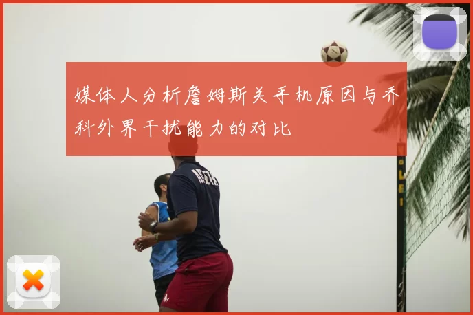 媒体人分析詹姆斯关手机原因与乔科外界干扰能力的对比