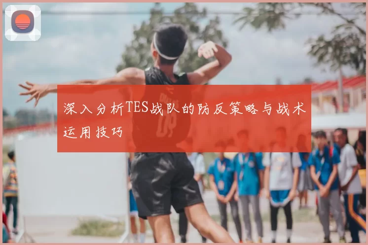 深入分析TES战队的防反策略与战术运用技巧