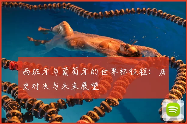 西班牙与葡萄牙的世界杯征程：历史对决与未来展望